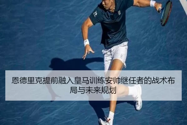 恩德里克提前融入皇马训练安帅继任者的战术布局与未来规划